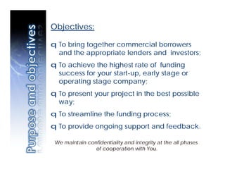Objectives:

q To bring together commercial borrowers
  and the appropriate lenders and investors;
q To achieve the highest rate of funding
  success for your start-up, early stage or
  operating stage company;
q To present your project in the best possible
  way;
q To streamline the funding process;
q To provide ongoing support and feedback.

 We maintain confidentiality and integrity at the all phases
                of cooperation with You.
 