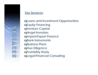 Our Services:

qLoans and Investment Opportunities
qEquity Financing
qVenture Capital
qAngel Investors
qImport/Export Finance
qBank Instruments
qBusiness Plans
qDue Diligence
qFeasibility Study
qLegal/Financial Consulting
 