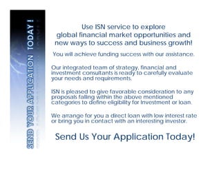 Use ISN service to explore
 global financial market opportunities and
 new ways to success and business growth!
You will achieve funding success with our assistance.

Our integrated team of strategy, financial and
investment consultants is ready to carefully evaluate
your needs and requirements.

ISN is pleased to give favorable consideration to any
proposals falling within the above mentioned
categories to define eligibility for Investment or loan.

We arrange for you a direct loan with low interest rate
or bring you in contact with an interesting investor.


 Send Us Your Application Today!
 