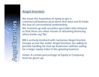 Angel Investors

We know the frustration of trying to get a
commercial/business deal done that does not fit inside
the box of conventional underwriting.
We teamed up with securities specialists who showed
us that there are other means of obtaining financing
when banks say 'No".

ISN is actively involved with numerous Angel Investor
Groups across the world. Angel Investors are willing to
provide funding for start-up businesses without asking
for a large equity stake in the growing business.

Terms: A certain percentage of Equity in Company
must be given up.
 