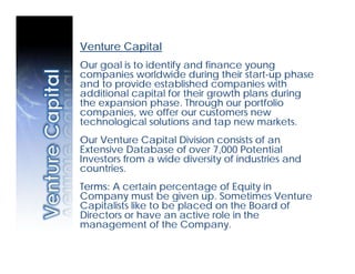Venture Capital
Our goal is to identify and finance young
companies worldwide during their start-up phase
and to provide established companies with
additional capital for their growth plans during
the expansion phase. Through our portfolio
companies, we offer our customers new
technological solutions and tap new markets.
Our Venture Capital Division consists of an
Extensive Database of over 7,000 Potential
Investors from a wide diversity of industries and
countries.
Terms: A certain percentage of Equity in
Company must be given up. Sometimes Venture
Capitalists like to be placed on the Board of
Directors or have an active role in the
management of the Company.
 