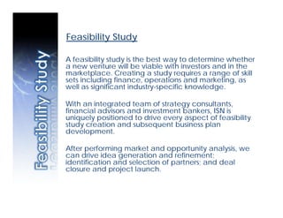 Feasibility Study

A feasibility study is the best way to determine whether
a new venture will be viable with investors and in the
marketplace. Creating a study requires a range of skill
sets including finance, operations and marketing, as
well as significant industry-specific knowledge.

With an integrated team of strategy consultants,
financial advisors and investment bankers, ISN is
uniquely positioned to drive every aspect of feasibility
study creation and subsequent business plan
development.

After performing market and opportunity analysis, we
can drive idea generation and refinement;
identification and selection of partners; and deal
closure and project launch.
 