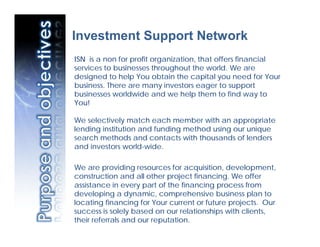 Investment Support Network
ISN is a non for profit organization, that offers financial
services to businesses throughout the world. We are
designed to help You obtain the capital you need for Your
business. There are many investors eager to support
businesses worldwide and we help them to find way to
You!

We selectively match each member with an appropriate
lending institution and funding method using our unique
search methods and contacts with thousands of lenders
and investors world-wide.

We are providing resources for acquisition, development,
construction and all other project financing. We offer
assistance in every part of the financing process from
developing a dynamic, comprehensive business plan to
locating financing for Your current or future projects. Our
success is solely based on our relationships with clients,
their referrals and our reputation.
 