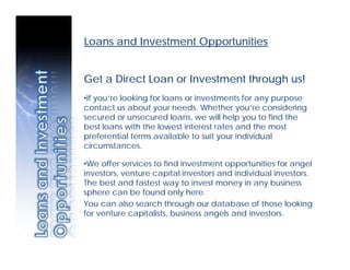 Loans and Investment Opportunities


Get a Direct Loan or Investment through us!
•If you’re looking for loans or investments for any purpose
contact us about your needs. Whether you’re considering
secured or unsecured loans, we will help you to find the
best loans with the lowest interest rates and the most
preferential terms available to suit your individual
circumstances.

•We offer services to find investment opportunities for angel
investors, venture capital investors and individual investors.
The best and fastest way to invest money in any business
sphere can be found only here.
You can also search through our database of those looking
for venture capitalists, business angels and investors.
 