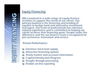 Equity Financing

ISN is involved in a wide range of equity finance
activities to support the needs of our clients. Our
primary business is the financing and lending of
equities to hedge fund and alternative investment
managers. Our team of professionals has extensive
industry experience and is committed to helping our
clients achieve their financing goals. People make the
difference and the our finance team is recognized for
pro-activeness, innovation and service.

Proven Performance:

q   Extensive stock loan supply
q   Attractive financing options
q   Timely market and account information
q   Capital Introduction Program
q   Straight through processing
q   Flexible on-line reporting
 