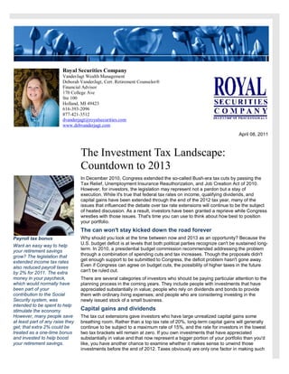 Royal Securities Company
                         VanderJagt Wealth Management
                         Deborah VanderJagt, Cert. Retirement Counselor®
                         Financial Advisor
                         170 College Ave
                         Ste 100
                         Holland, MI 49423
                         616-393-2096
                         877-421-3512
                         dvanderjagt@royalsecurities.com
                         www.debvanderjagt.com
                                                                                                                  April 08, 2011



                                  The Investment Tax Landscape:
                                  Countdown to 2013
                                  In December 2010, Congress extended the so-called Bush-era tax cuts by passing the
                                  Tax Relief, Unemployment Insurance Reauthorization, and Job Creation Act of 2010.
                                  However, for investors, the legislation may represent not a pardon but a stay of
                                  execution. While it's true that federal tax rates on income, qualifying dividends, and
                                  capital gains have been extended through the end of the 2012 tax year, many of the
                                  issues that influenced the debate over tax rate extensions will continue to be the subject
                                  of heated discussion. As a result, investors have been granted a reprieve while Congress
                                  wrestles with those issues. That's time you can use to think about how best to position
                                  your portfolio.
                                  The can won't stay kicked down the road forever
Payroll tax bonus                 Why should you look at the time between now and 2013 as an opportunity? Because the
Want an easy way to help          U.S. budget deficit is at levels that both political parties recognize can't be sustained long-
your retirement savings           term. In 2010, a presidential budget commission recommended addressing the problem
grow? The legislation that        through a combination of spending cuts and tax increases. Though the proposals didn't
extended income tax rates         get enough support to be submitted to Congress, the deficit problem hasn't gone away.
also reduced payroll taxes        Even if Congress can agree on budget cuts, the possibility of higher taxes in the future
by 2% for 2011. The extra         can't be ruled out.
money in your paycheck,           There are several categories of investors who should be paying particular attention to the
which would normally have         planning process in the coming years. They include people with investments that have
been part of your                 appreciated substantially in value; people who rely on dividends and bonds to provide
contribution to the Social        them with ordinary living expenses; and people who are considering investing in the
Security system, was              newly issued stock of a small business.
intended to be spent to help
stimulate the economy.            Capital gains and dividends
However, many people save         The tax cut extensions gave investors who have large unrealized capital gains some
at least part of any raise they   breathing room. Rather than a top tax rate of 20%, long-term capital gains will generally
get; that extra 2% could be       continue to be subject to a maximum rate of 15%, and the rate for investors in the lowest
treated as a one-time bonus       two tax brackets will remain at zero. If you own investments that have appreciated
and invested to help boost        substantially in value and that now represent a bigger portion of your portfolio than you'd
your retirement savings.          like, you have another chance to examine whether it makes sense to unwind those
                                  investments before the end of 2012. Taxes obviously are only one factor in making such
 