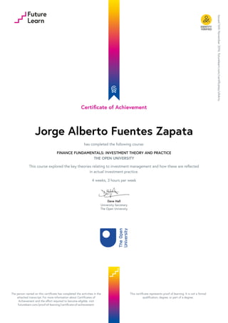 Certificate of Achievement
Jorge Alberto Fuentes Zapata
has completed the following course:
FINANCE FUNDAMENTALS: INVESTMENT THEORY AND PRACTICE
THE OPEN UNIVERSITY
This course explored the key theories relating to investment management and how these are reflected
in actual investment practice.
4 weeks, 3 hours per week
Dave Hall
University Secretary
The Open University
Issued
16th
November
2016.
futurelearn.com/certificates/ofokriu
The person named on this certificate has completed the activities in the
attached transcript. For more information about Certificates of
Achievement and the effort required to become eligible, visit
futurelearn.com/proof-of-learning/certificate-of-achievement.
This certificate represents proof of learning. It is not a formal
qualification, degree, or part of a degree.
 
