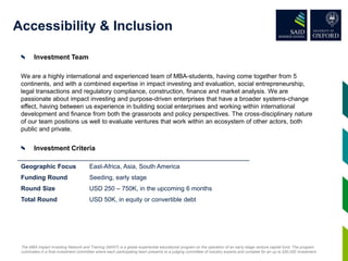 Accessibility & Inclusion
Investment Team
We are a highly international and experienced team of MBA-students, having come together from 5
continents, and with a combined expertise in impact investing and evaluation, social entrepreneurship,
legal transactions and regulatory compliance, construction, finance and market analysis. We are
passionate about impact investing and purpose-driven enterprises that have a broader systems-change
effect, having between us experience in building social enterprises and working within international
development and finance from both the grassroots and policy perspectives. The cross-disciplinary nature
of our team positions us well to evaluate ventures that work within an ecosystem of other actors, both
public and private.
Investment Criteria
Geographic Focus East-Africa, Asia, South America
Funding Round Seeding, early stage
Round Size USD 250 – 750K, in the upcoming 6 months
Total Round USD 50K, in equity or convertible debt
The MBA Impact Investing Network and Training (MIINT) is a global experiential educational program on the operation of an early-stage venture capital fund. The program
culminates in a final investment committee where each participating team presents to a judging committee of industry experts and compete for an up to $50,000 investment.
 
