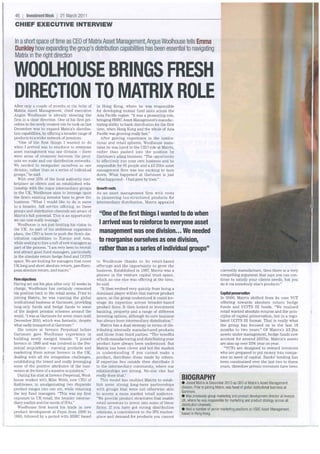 46   1   Investment Week 1 21 March 2011
CHIEF EXECUTIVE INTERVIEW

In ashort space of time as CEO of Matrix Asset Management, Angus Wool house tells Emma
Dunkley how expanding the group's distribution capabilities has been essential to navigating
Matrix in the right direction

WOOLHOUSE BRINGS FRESH
DIRECTION TO MATRIX ROLE
After only a couple of months at the helm of        in Hong Kong, where he was responsible
Matrix Asset Management, chief executive            for developing mutual fund sales across the
Angus Woolhouse is already steering the             Asia Pacific region. "It was a pioneering role,
firm in a clear direction. One of his first pri-    bringing HSBC Asset Management's manufac-
orities in the newly created role he took on last   turing ability to bank distribution for the first
December was to expand Matrix's distribu-           time, when Hong Kong and the whole of Asia
tion capabilities, by offering a broader range of   Pacific was growing really fast."
products to a wider network of investors.              After gaining experience in the institu-
   "One of the first things I wanted to do          tional and retail spheres, Woolhouse main-
when I arrived was to reinforce to everyone         tains he was lured to the CEO role at Matrix,
asset management was one division - there           rather than pushed into the position by
were areas of crossover between the prod-           Gartmore's ailing business. "The opportunity
ucts we make and our distribution networks.         to effectively run your own business and be
We needed to reorganise ourselves as one            responsible for 95 people and a £3.25bn asset
division, rather than as a series of individual     management firm was too exciting to turn
groups," he said.                                   down. What happened at Gartmore is just
   With over 25% of the local authority mar-        what happened- I had gone by then."
ketplace as clients and an established rela-
tionship with the major intermediary groups         Growth roots
in the UK, Woolhouse aims to leverage upon          As an asset management firm with roots
the firm's existing investor base to grow the       in pioneering tax-structured products for
business. "What I would like to do is move          intermediary distribution, Matrix appealed
to a broader, full service offering, so these
groups and distribution channels are aware of
Matrix's full potential. This is an opportunity      "One of the first things I wanted to do when
we can now really leverage."
   Woolhouse is not just limiting his vision to      I arrived was to reinforce to everyone asset
the UK. As part of his ambitious expansion
plans, the CEO is keen to push the firm's dis-
                                                     management was one division ... We needed
tribution capabilities to Europe and Asia,
while seeking to hire a raft of new managers as
                                                     to reorganise ourselves as one division,
part of the process. "I am very keen to recruit
and attract good fund managers, particularly
                                                     rather than as a series of individual groups"
in the absolute return hedge fund and UCITS
space. We are looking for managers that cover       to Woolhouse thanks to its retail-based
UK long and short absolute return, pan-Euro-        offerings and the opportunity to grow the
pean absolute return, and macro."                   business. Established in 1987, Matrix was a                                    currently manufacture, then there is a very
                                                    pioneer in the venture capital trust space,                                    compelling argument that says you can con-
Finn objectives                                     which no-one else was offering at the time,                                    tinue to satisfy your clients needs, but you
Having set out his plan after only 12 weeks in      he said.                                                                       do it via somebody else's products."
charge, Woolhouse has certainly cemented               "It then evolved very quickly from being a
his position back in the retail arena. Prior to     dominant player within that narrow product                                    Capital preservation
joining Matrix, he was running the global           space, as the group understood it could lev-                                  In 2006, Matrix shifted from its core VCT
institutional business at Gartmore, providing       erage its expertise across broader-based                                      offering towards absolute return hedge
long-only funds and hedge funds to some             product lines. It then looked at investment                                   funds and UCITS III funds. "We realised
of the largest pension schemes around the           banking, property and a range of different                                    retail wanted absolute returns and the prin-
world. "I was at Gartmore for seven years until     investing options, although its core business                                 ciples of capital preservation, but in a regu-
December 2010, which was fantastic, despite         has always been intermediary distribution."                                   lated UCITS III format. That is really what
what sadly transpired at Gartmore."                    Matrix has a dual strategy in terms of dis-                                the group has focused on in the last 18
   His tenure at Invesco Perpetual before           tributing internally manufactured products                                    months to two years." Of Matrix's £3.2bn
Gartmore gave Woolhouse experience in               and those from third parties. "The benefits                                   assets under management, hedge funds now
building newly merged brands. "I joined             of both manufacturing and distributing your                                   account for around £657m. Matrix's assets
Invesco in 1999 and was involved in the Per-        product have always been understood. But                                      are also up over 25% year on year.
petual acquisition - running products and           Matrix has been clever and led the market                                       "VCTs are designed to reward investors
marketing them across Invesco in the UK,            in understanding if you cannot make a                                         who are prepared to put money into compa-
dealing with all the integration challenges,        product, distribute those made by others.                                     nies in need of capital. Banks' lending has
establishing the brand and really leveraging        If expertise lies outside then distribute it                                  been constrained over the last two to three
some of the positive attributes of the busi-        to the intermediary community, where our                                      years, therefore private investors have been
nesses at the time of a massive acquisition."       relationships are strong. No-one else has
   During his stint at Invesco Perpetual, Wool-     really done that."
house worked with Mike Webb, now CEO of                This model has enabled Matrix to estab-          BIOGRAPHY
Rathbones, in amalgamating two disparate            lish some strong long-term partnerships             e Joined Matrix in December 201 0 as CEO of Matrix's Asset Management
product ranges into one set, while retaining                                                            division. Prior to joining Matrix, was head of global institutional business at
                                                    with groups that were not otherwise able
the key fund managers. "This was my first                                                               Gartmore.
                                                    to access a mass market retail audience.
                                                                                                        • Was previously group marketing and product development director at lnvesco
exposure to UK retail, the broader interme-         "We provide product structures that enable
                                                                                                        UK, where he was responsible for marketing and product strategy across all
diary market and the needs of IFAs."                retail investors to invest into some of these       distribution channels.
  Woolhouse first learnt his trade in new           firms. If you have got strong distribution          • Held a number of senior marketing positions at HSBC Asset Management,
product development at Pepsi from 1990 to           relations, a commitment to the IFA market-          based in Hong Kong.
1993, followed by a period with HSBC based          place and demand for products you cannot
 