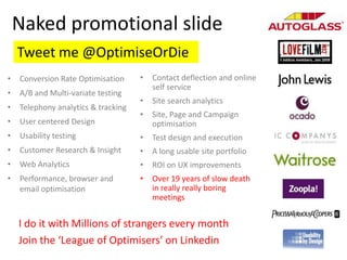 Naked promotional slide
    Tweet me @OptimiseOrDie
•   Conversion Rate Optimisation     •   Contact deflection and online
                                         self service
•   A/B and Multi-variate testing
                                     •   Site search analytics
•   Telephony analytics & tracking
                                     •   Site, Page and Campaign
•   User centered Design                 optimisation
•   Usability testing                •   Test design and execution
•   Customer Research & Insight      •   A long usable site portfolio
•   Web Analytics                    •   ROI on UX improvements
•   Performance, browser and         •   Over 19 years of slow death
    email optimisation                   in really really boring
                                         meetings


    I do it with Millions of strangers every month
    Join the ‘League of Optimisers’ on Linkedin
 