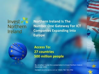 Northern Ireland Is The Number One Gateway For ICT Companies Expanding Into Europe Access To: 27 countries 500 million people By Jonathan Curran for a presentation to Invest Northern Ireland, December 2009 Contact:  [email_address]  or +44(0) 792 102 2762 