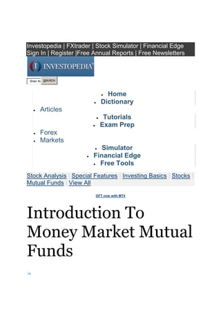 Top of Form<br />Investopedia | FXtrader | Stock Simulator | Financial Edge <br />Sign In | Register |Free Annual Reports | Free Newsletters <br /> HYPERLINK quot;
http://investopedia.comquot;
 Home<br /> HYPERLINK quot;
http://www.investopedia.com/dictionary/quot;
 Dictionary<br /> HYPERLINK quot;
http://www.investopedia.com/articles/quot;
 Articles<br /> HYPERLINK quot;
http://www.investopedia.com/university/quot;
 Tutorials<br /> HYPERLINK quot;
http://www.investopedia.com/professionals/quot;
 Exam Prep<br /> HYPERLINK quot;
http://www.investopedia.com/forex/quot;
 Forex<br /> HYPERLINK quot;
http://www.investopedia.com/markets/quot;
 Markets<br /> HYPERLINK quot;
http://simulator.investopedia.comquot;
 Simulator<br /> HYPERLINK quot;
http://financialedge.investopedia.comquot;
 Financial Edge<br /> HYPERLINK quot;
http://www.investopedia.com/free/quot;
 Free Tools<br /> HYPERLINK quot;
http://www.investopedia.com/markets/stock-analysis/quot;
 Stock Analysis |  HYPERLINK quot;
http://www.investopedia.com/features/quot;
 Special Features |  HYPERLINK quot;
http://www.investopedia.com/articles/basics/quot;
 Investing Basics |  HYPERLINK quot;
http://www.investopedia.com/articles/stocks/quot;
 Stocks |  HYPERLINK quot;
http://www.investopedia.com/articles/mutualfunds/quot;
 Mutual Funds |  HYPERLINK quot;
http://www.investopedia.com/articles/quot;
 View All <br /> HYPERLINK quot;
http://links.industrybrains.com/click?sid=361&rqctid=4195&pos=1&lid=507072&cid=154200&pr=2&tstamp=20110803050940&iip=14.98.11.242&ltype=JSCR&lname=5&url=http://www.gftforex.com/land/%3faid%3d1383quot;
  quot;
_blankquot;
 GFT now with MT4 <br />Introduction To Money Market Mutual Funds<br /> HYPERLINK quot;
http://www.investopedia.com/Email/EmailToFriend.aspx?URL=http%3a%2f%2fwww.investopedia.com%2farticles%2fmutualfund%2f04%2f081104.asp&SUB=Introduction+To+Money+Market+Mutual+Funds&ArticleType=Aquot;
 <br /> HYPERLINK quot;
http://www.investopedia.com/Email/EmailToFriend.aspx?URL=http%3a%2f%2fwww.investopedia.com%2farticles%2fmutualfund%2f04%2f081104.asp&SUB=Introduction+To+Money+Market+Mutual+Funds&ArticleType=Aquot;
 <br />Email<br /> HYPERLINK quot;
http://www.investopedia.com/articles/mutualfund/04/%20%20%20%20%20%20%20%20%20%20%20%20%20%20%20%20%20%20http:/join.investopedia.com/login/login.aspx?ReturnUrl=http://www.investopedia.com/printable.asp?a=%2farticles%2fmutualfund%2f04%2f081104.aspquot;
 <br /> HYPERLINK quot;
http://www.investopedia.com/articles/mutualfund/04/%20%20%20%20%20%20%20%20%20%20%20%20%20%20%20%20%20%20http:/join.investopedia.com/login/login.aspx?ReturnUrl=http://www.investopedia.com/printable.asp?a=%2farticles%2fmutualfund%2f04%2f081104.aspquot;
 <br />Print<br />Posted: Sep 10, 2010 |   ReprintsFiled under HYPERLINK quot;
http://www.investopedia.com/investing-topics/Mutual_Fundsquot;
 Mutual Funds<br />Investopedia Staff<br /> HYPERLINK quot;
http://www.investopedia.com/contact.aspx?ContentID=668&ContentType=A&Subject=Investopedia%20Contact%20Formquot;
 Contact |  HYPERLINK quot;
http://www.investopedia.com/contributors/default.aspx?id=79quot;
 Author Bio <br /> HYPERLINK quot;
http://ops.investopedia.com/RealMedia/ads/click_lx.ads/investopedia.com/mutualfunds/L28/1071034164/x20/Investo/IPFXC1102_12_250x250_AF_ROS/IPFXC1102_12_250x250_AF_ROS_2011-02-01.html/446d4a393230334f70526341436b4e74?http://clk.atdmt.com/FXM/go/169829149/direct;wi.250;hi.250/01/1071034164quot;
  quot;
_blankquot;
  INCLUDEPICTURE quot;
http://view.atdmt.com/FXM/view/169829149/direct;wi.250;hi.250/01/1071034164quot;
  MERGEFORMATINET <br />Investors interested in the  HYPERLINK quot;
http://www.investopedia.com/terms/m/moneymarket.aspquot;
 money market can access it most easily through  HYPERLINK quot;
http://www.investopedia.com/terms/m/money-marketfund.aspquot;
 money market mutual funds, but these vehicles do not let smaller investors off the hook when it comes to having a rudimentary understanding of the  HYPERLINK quot;
http://www.investopedia.com/terms/t/treasurybill.aspquot;
 Treasury bills,  HYPERLINK quot;
http://www.investopedia.com/terms/c/commercialpaper.aspquot;
 commercial paper,  HYPERLINK quot;
http://www.investopedia.com/terms/b/bankersacceptance.aspquot;
 bankers acceptances, repurchase agreements and  HYPERLINK quot;
http://www.investopedia.com/terms/c/certificateofdeposit.aspquot;
 certificates of deposit (CDs) that make up the bulk of money market mutual fund portfolios. In this article, we'll show you how money market funds work and how they can benefit you.Purpose of Money Market Mutual Funds for InvestorsThere are three instances when money market mutual funds, because of their  HYPERLINK quot;
http://www.investopedia.com/terms/l/liquidity.aspquot;
 liquidity, are particularly suitable investments. <br />Money market mutual funds offer a convenient parking place for cash reserves when an investor is not quite ready to make an investment or is anticipating a near-term cash outlay for a non-investment purpose. Money market mutual funds offer ultimate safety and liquidity. This means that investors will have an expected sum of cash at the very moment that they need it. (For more on this, read  HYPERLINK quot;
http://www.investopedia.com/articles/pf/06/shorttermmoneymarket.aspquot;
 Get A Short-Term Advantage In The Money Market.)<br />An investor holding a basket of mutual funds from a single fund company may occasionally want to transfer assets from one fund to another. If, however, the investor wants to sell a fund before deciding on another fund to purchase, a money market mutual fund offered by the same fund company may be a good place to park the proceeds of sale. Then, at the appropriate time, the investor may exchange his or her money market mutual fund holdings for shares of the other funds in the fund family. <br />To benefit their clients, brokerage firms regularly use money market mutual funds to provide cash management services. Putting a client's dormant cash into money market mutual funds will earn the client an extra percentage point (or two) in annual returns above those earned by other possible investments. (To read more about the money market, check out  HYPERLINK quot;
http://www.investopedia.com/university/moneymarket/quot;
 The Money Market tutorial.) <br />Operational Details of Money Market Mutual Funds Money market mutual funds are designed to offer features that are particularly suited to the needs of small investors. Minimum initial investments generally range from $500 to $5,000. You can purchase money market mutual funds directly from brokerage companies or mutual fund firms, just as you would purchase a stock or equity mutual. As investment advisors, some banks also sell money market funds and some even have their own proprietary funds that offer money market investment opportunities. These should not be confused with money market accounts, which are interest-earning savings accounts. Money market mutual funds also offer some simplified withdrawal features that are more typically associated with bank or trust accounts. For example, money market funds allow investors to withdraw assets by writing  HYPERLINK quot;
http://www.investopedia.com/terms/c/check.aspquot;
 checks, usually of a minimum amount around $500 per check. If the investor does not want to write a check as a means of withdrawing funds, he or she can easily redeem shares by requesting payment by mail or by remittance through a  HYPERLINK quot;
http://www.investopedia.com/terms/w/wiretransfer.aspquot;
 wire transfer to his or her bank account.Categories of Money Market Mutual Funds Money market mutual funds may contain a specific type of money market security or a combination of securities across a wide spectrum: <br />One particular type of fund limits its asset purchases to  HYPERLINK quot;
http://www.investopedia.com/terms/u/ustreasury.aspquot;
 U.S. Treasury securities. <br />Another class of money market funds purchases both U.S. government securities and investments in various  HYPERLINK quot;
http://www.investopedia.com/terms/g/gse.aspquot;
 government-sponsored enterprises (GSEs). <br />The third and largest class of money market mutual funds invests in a variety of money market securities that offer the highest degree of security. <br />Another important categorization for money market mutual funds relates to their taxable or tax-exempt status. Taxable funds invest in securities such as Treasury bills and commercial paper, whose interest income is subject to federal taxation. Tax-exempt funds invest exclusively in securities that are issued by state and local governments and are exempt from federal taxation. Tax-exempt funds generally appeal to investors in higher federal  HYPERLINK quot;
http://www.investopedia.com/terms/t/taxbracket.aspquot;
 tax brackets who are seeking tax savings on the overall interest income generated by their portfolios. Tax-exempt money market mutual funds have the potential to offer a triple-whammy tax reprieve for some investors! Some tax-exempt funds purchase only securities issued by governments within a particular state. If an investor can find such a fund for his or her home state, that investor can earn interest income that is exempt from federal, state and perhaps even local income taxes. Conclusion Just as equity and fixed-income mutual funds have greatly simplified the world of  investing, money market mutual funds have made money market investing accessible to individual retail investors. Money market mutual funds are among the safest and most liquid financial instruments widely available. Moreover, money market funds offer modest initial investment requirements and provide simple procedures for withdrawing funds by check or transfer to a bank account. Finally, if they choose carefully, purchasers of certain tax-exempt money market funds may also enjoy relief from federal, state and even local taxation.  For further reading, see  HYPERLINK quot;
http://www.investopedia.com/articles/04/071304.aspquot;
  quot;
_selfquot;
 Getting to Know The Money Market and  HYPERLINK quot;
http://www.investopedia.com/articles/06/moneymarketlookback.aspquot;
 The Money Market: A Look Back.<br />by  HYPERLINK quot;
http://www.investopedia.com/contributors/default.aspx?id=79quot;
 Investopedia Staff<br />Investopedia.com believes that individuals can excel at managing their financial affairs. As such, we strive to provide free educational content and tools to empower individual investors, including thousands of original and objective articles and tutorials on a wide variety of financial topics.<br /> HYPERLINK quot;
http://www.investopedia.com/articles/mutualfund/04/032404.aspquot;
 Digging Deeper: The Mutual Fund Prospectus<br />right0 HYPERLINK quot;
http://www.investopedia.com/articles/04/111904.aspquot;
 Morningstar's Stewardship Grade Scores Big<br />Filed under HYPERLINK quot;
http://www.investopedia.com/investing-topics/Mutual_Fundsquot;
 Mutual Funds<br /> HYPERLINK quot;
http://www.investopedia.com/Email/EmailToFriend.aspx?URL=http%3a%2f%2fwww.investopedia.com%2farticles%2fmutualfund%2f04%2f081104.asp&SUB=Introduction+To+Money+Market+Mutual+Funds&ArticleType=Aquot;
 <br /> HYPERLINK quot;
http://www.investopedia.com/Email/EmailToFriend.aspx?URL=http%3a%2f%2fwww.investopedia.com%2farticles%2fmutualfund%2f04%2f081104.asp&SUB=Introduction+To+Money+Market+Mutual+Funds&ArticleType=Aquot;
 <br />Email<br /> HYPERLINK quot;
http://www.investopedia.com/articles/mutualfund/04/%20%20%20%20%20%20%20%20%20%20%20%20%20%20%20%20%20%20http:/join.investopedia.com/login/login.aspx?ReturnUrl=http://www.investopedia.com/printable.asp?a=%2farticles%2fmutualfund%2f04%2f081104.aspquot;
 <br /> HYPERLINK quot;
http://www.investopedia.com/articles/mutualfund/04/%20%20%20%20%20%20%20%20%20%20%20%20%20%20%20%20%20%20http:/join.investopedia.com/login/login.aspx?ReturnUrl=http://www.investopedia.com/printable.asp?a=%2farticles%2fmutualfund%2f04%2f081104.aspquot;
 <br />Print<br /> HYPERLINK quot;
http://www.investopedia.com/contact.aspx?ContentID=668&ContentType=A&Subject=Investopedia%20Contact%20Formquot;
 <br /> HYPERLINK quot;
http://www.investopedia.com/contact.aspx?ContentID=668&ContentType=A&Subject=Investopedia%20Contact%20Formquot;
 <br />Feedback<br /> HYPERLINK quot;
http://www.investopedia.com/reprints/reprintrequest.aspx?Title=Introduction+To+Money+Market+Mutual+Funds&URL=%2farticles%2fmutualfund%2f04%2f081104.aspquot;
 <br /> HYPERLINK quot;
http://www.investopedia.com/reprints/reprintrequest.aspx?Title=Introduction+To+Money+Market+Mutual+Funds&URL=%2farticles%2fmutualfund%2f04%2f081104.aspquot;
 <br />Reprints<br />Related Links<br />Related Links<br /> HYPERLINK quot;
http://www.ino.com/info/516/CD3948/&dp=0&l=0&campaignid=6quot;
  quot;
Free email trading coursequot;
 Free email trading course<br />Mutual Funds Insights<br /> HYPERLINK quot;
http://www.investopedia.com/articles/exchangetradedfunds/11/etf-or-imf.aspquot;
 right0<br /> HYPERLINK quot;
http://www.investopedia.com/articles/exchangetradedfunds/11/etf-or-imf.aspquot;
  quot;
Index Mutual Fund Or ETF: Which Is Right For You?quot;
 Index Mutual Fund Or ETF: Which Is Right For You?<br />Here's what the professionals think about these similar but critically different inv...<br /> HYPERLINK quot;
http://www.investopedia.com/articles/mutualfund/10/floating-rate-mutual-funds.aspquot;
 right0<br /> HYPERLINK quot;
http://www.investopedia.com/articles/mutualfund/10/floating-rate-mutual-funds.aspquot;
  quot;
Floating-Rate Mutual Funds: Rewards And Risksquot;
 Floating-Rate Mutual Funds: Rewards And Risks<br />In an economy with low interest rates, investors need to get creative in order to re...<br /> HYPERLINK quot;
http://www.investopedia.com/articles/mutualfund/07/infrastructure.aspquot;
 right0<br /> HYPERLINK quot;
http://www.investopedia.com/articles/mutualfund/07/infrastructure.aspquot;
  quot;
Build Your Portfolio With Infrastructure Investmentsquot;
 Build Your Portfolio With Infrastructure Investments<br />Mutual funds devoted to keeping roads, structures and communities safe can make you ...<br /> HYPERLINK quot;
http://www.investopedia.com/articles/mutualfund/08/dump-mutual-fund.aspquot;
 right0<br /> HYPERLINK quot;
http://www.investopedia.com/articles/mutualfund/08/dump-mutual-fund.aspquot;
  quot;
8 Reasons To Dump A Mutual Fundquot;
 8 Reasons To Dump A Mutual Fund<br />Buy and hold is not forever. Find out when it pays to sell your fund and move on.<br /> HYPERLINK quot;
http://www.investopedia.com/articles/mutualfund/08/proprietary-mutual-funds.aspquot;
 right0<br /> HYPERLINK quot;
http://www.investopedia.com/articles/mutualfund/08/proprietary-mutual-funds.aspquot;
  quot;
Mutual Funds: Brand Names Vs. House Brandsquot;
 Mutual Funds: Brand Names Vs. House Brands<br />Find out whether an in-house fund will serve you better than a major company's fund ...<br /> HYPERLINK quot;
http://www.investopedia.com/articles/mutualfund/10/open-ended-mutual-fund-alternatives.aspquot;
 right0<br /> HYPERLINK quot;
http://www.investopedia.com/articles/mutualfund/10/open-ended-mutual-fund-alternatives.aspquot;
  quot;
4 Alternatives To Traditional Mutual Fundsquot;
 4 Alternatives To Traditional Mutual Funds<br />A rich offering of attractive alternatives have the open-ended mutual fund facing ob...<br /> HYPERLINK quot;
http://www.investopedia.com/articles/mutualfund/03/070203.aspquot;
 right0<br /> HYPERLINK quot;
http://www.investopedia.com/articles/mutualfund/03/070203.aspquot;
  quot;
Pick The Winners At The Mutual Fund Track!quot;
 Pick The Winners At The Mutual Fund Track!<br />For both mutual funds and racehorses, there's no surefire way to pick a winner.<br />Watch<br /> HYPERLINK quot;
http://www.investopedia.com/video/play/understanding-ETFsquot;
 An Introduction To Exchange-Traded Fu...<br /> HYPERLINK quot;
http://www.investopedia.com/video/play/pick-your-investing-stylequot;
 How To Pick Your Investment Style<br /> HYPERLINK quot;
http://www.investopedia.com/video/play/understanding-your-401kquot;
 Introduction To The 401(K)<br /> HYPERLINK quot;
http://www.investopedia.com/video/play/introduction-mutual-fundsquot;
 An Introduction To Mutual Funds<br />Marketplace<br /> HYPERLINK quot;
http://links.industrybrains.com/click?sid=361&scid=13966&rqctid=4195&pos=1&lid=694298&cid=78821&pr=2&tstamp=20110803050941&iip=14.98.11.242&ltype=JSCR&lname=5&url=http://personal.fidelity.com/indexintro.shtml.cvsr%3fimm_pid%3d6%26immid%3d00111%26imm_eid%3de23587%26buf%3d999999quot;
  quot;
_blankquot;
 Fidelity Online Trading HYPERLINK quot;
http://links.industrybrains.com/click?sid=361&scid=13966&rqctid=4195&pos=2&lid=507072&cid=154200&pr=2&tstamp=20110803050941&iip=14.98.11.242&ltype=JSCR&lname=5&url=http://www.gftforex.com/land/%3faid%3d1383quot;
  quot;
_blankquot;
 GFT now with MT4 HYPERLINK quot;
http://links.industrybrains.com/click?sid=361&scid=13966&rqctid=4195&pos=3&lid=681863&cid=151679&pr=2&tstamp=20110803050941&iip=14.98.11.242&ltype=JSCR&lname=5&url=https://www.speedtrader.com/default.aspx%3fa%3d5211ec2d-54f2-4817-9c8e-acfc9ec06a7dquot;
  quot;
_blankquot;
 SpeedTrader Online Trader HYPERLINK quot;
http://links.industrybrains.com/click?sid=361&scid=13966&rqctid=4195&pos=4&lid=637795&cid=147195&pr=2&tstamp=20110803050941&iip=14.98.11.242&ltype=JSCR&lname=5&url=http://personal.fidelity.com/products/funds/mutual_funds_overview.shtml.cvsr%3fimm_pid%3d6%26immid%3d00419%26imm_eid%3de12586606%26buf%3d999999quot;
  quot;
_blankquot;
 Mutual Funds at Fidelity<br />Sponsored Links<br /> HYPERLINK quot;
http://links.industrybrains.com/click?sid=361&scid=13966&rqctid=4195&pos=1&lid=694298&cid=78821&pr=2&tstamp=20110803050941&iip=14.98.11.242&ltype=JSCR&lname=10&url=http://personal.fidelity.com/indexintro.shtml.cvsr%3fimm_pid%3d6%26immid%3d00111%26imm_eid%3de23587%26buf%3d999999quot;
  quot;
_newquot;
 Fidelity Online Trading<br />$7.95 on online trades. Plus trade 25 iShares ETFs online for free.<br /> HYPERLINK quot;
http://links.industrybrains.com/click?sid=361&scid=13966&rqctid=4195&pos=1&lid=694298&cid=78821&pr=2&tstamp=20110803050941&iip=14.98.11.242&ltype=JSCR&lname=10&url=http://personal.fidelity.com/indexintro.shtml.cvsr%3fimm_pid%3d6%26immid%3d00111%26imm_eid%3de23587%26buf%3d999999quot;
  quot;
_newquot;
 www.Fidelity.com HYPERLINK quot;
http://links.industrybrains.com/click?sid=361&scid=13966&rqctid=4195&pos=2&lid=507072&cid=154199&pr=2&tstamp=20110803050941&iip=14.98.11.242&ltype=JSCR&lname=10&url=http://www.gftforex.com/land/%3faid%3d1383quot;
  quot;
_newquot;
 GFT now with MT4<br />Experience MT4 with zero fees and in-house MT4 experts.<br /> HYPERLINK quot;
http://links.industrybrains.com/click?sid=361&scid=13966&rqctid=4195&pos=2&lid=507072&cid=154199&pr=2&tstamp=20110803050941&iip=14.98.11.242&ltype=JSCR&lname=10&url=http://www.gftforex.com/land/%3faid%3d1383quot;
  quot;
_newquot;
 GFTforex.com HYPERLINK quot;
http://links.industrybrains.com/click?sid=361&scid=13966&rqctid=4195&pos=3&lid=681863&cid=151680&pr=2&tstamp=20110803050941&iip=14.98.11.242&ltype=JSCR&lname=10&url=https://www.speedtrader.com/default.aspx%3fa%3d5211ec2d-54f2-4817-9c8e-acfc9ec06a7dquot;
  quot;
_newquot;
 Trade for $.39/100 shares<br />Unlimited shares, fast executions. Competitive prices & powerful tools.<br /> HYPERLINK quot;
http://links.industrybrains.com/click?sid=361&scid=13966&rqctid=4195&pos=3&lid=681863&cid=151680&pr=2&tstamp=20110803050941&iip=14.98.11.242&ltype=JSCR&lname=10&url=https://www.speedtrader.com/default.aspx%3fa%3d5211ec2d-54f2-4817-9c8e-acfc9ec06a7dquot;
  quot;
_newquot;
 www.speedtrader.com HYPERLINK quot;
http://www.industrybrains.com/investopedia/quot;
  quot;
_blankquot;
 Buy a Link Now <br /> INCLUDEPICTURE quot;
http://sp.fastclick.net/ad/tr/10858-64082-15546-0?mpt=75cdda0c419f4aba88260bebedd5ecef&spb=139&spg=3&spsg=10quot;
  MERGEFORMATINET <br /> HYPERLINK quot;
http://www.investopedia.com/investing-topics/quot;
 TOPICS HYPERLINK quot;
http://www.investopedia.com/investing-topics/Stocksquot;
 Stocks HYPERLINK quot;
http://www.investopedia.com/investing-topics/Mutual_Fundsquot;
 Mutual Funds HYPERLINK quot;
http://www.investopedia.com/investing-topics/Forexquot;
 Forex HYPERLINK quot;
http://www.investopedia.com/investing-topics/ETFsquot;
 ETFs HYPERLINK quot;
http://www.investopedia.com/investing-topics/Active_Tradingquot;
 Active Trading HYPERLINK quot;
http://www.investopedia.com/investing-topics/Bondsquot;
 Bonds HYPERLINK quot;
http://www.investopedia.com/investing-topics/Financial_Theoryquot;
 Financial Theory HYPERLINK quot;
http://www.investopedia.com/investing-topics/quot;
 View All <br /> HYPERLINK quot;
http://www.investopedia.com/dictionary/quot;
 DICTIONARY<br /> HYPERLINK quot;
http://www.investopedia.com/articles/quot;
 ARTICLES HYPERLINK quot;
http://www.investopedia.com/articles/basics/quot;
 Investing Basics HYPERLINK quot;
http://www.investopedia.com/articles/stocks/quot;
 Stocks HYPERLINK quot;
http://www.investopedia.com/articles/mutualfund/quot;
 Mutual Funds HYPERLINK quot;
http://www.investopedia.com/articles/forex/quot;
 Forex HYPERLINK quot;
http://www.investopedia.com/articles/quot;
 View All <br /> HYPERLINK quot;
http://www.investopedia.com/university/quot;
 TUTORIALS HYPERLINK quot;
http://www.investopedia.com/video/quot;
 VIDEOS HYPERLINK quot;
http://www.investopedia.com/professionals/quot;
 EXAM PREP HYPERLINK quot;
http://www.investopedia.com/ask/quot;
 ASK US HYPERLINK quot;
http://www.investopedia.com/free/quot;
 FREE TOOLS <br /> HYPERLINK quot;
http://simulator.investopedia.com/quot;
 STOCK SIMULATOR HYPERLINK quot;
http://fxtrader.investopedia.comquot;
 FX TRADER HYPERLINK quot;
http://financialedge.investopedia.com/quot;
 FINANCIAL EDGE<br />  HYPERLINK quot;
http://www.investopedia.com/rssquot;
 INVESTOPEDIA NEWS & ARTICLES© 2011  HYPERLINK quot;
http://www.investopedia.comquot;
 Investopedia ULC. HYPERLINK quot;
http://www.investopedia.com/corp/copyright.aspquot;
 All Rights Reserved |  HYPERLINK quot;
http://www.investopedia.com/corp/terms.aspquot;
 Terms of Use |  HYPERLINK quot;
http://www.investopedia.com/corp/privacy.aspquot;
 Privacy Policy HYPERLINK quot;
http://www.investopedia.com/licensing/Dictionary.aspxquot;
 Dictionary Licensing |  HYPERLINK quot;
http://www.investopedia.com/corp/advertise.aspquot;
 Advertise on Investopedia  HYPERLINK quot;
http://www.investopedia.com/contact.aspxquot;
 Contact Us |  HYPERLINK quot;
http://www.resumeware.net/valueclick_rw/valueclick_web/job_list.cfmquot;
  quot;
_blankquot;
 Careers HYPERLINK quot;
http://investopedia.ar.wilink.comquot;
  quot;
_blankquot;
 Free Annual Reports HYPERLINK quot;
http://www.couponmountain.com/quot;
  quot;
_blankquot;
 Coupon Codes <br /> HYPERLINK quot;
http://join.investopedia.com/NewsLand.aspx?RegLink=Newsletterquot;
 FREE NEWSLETTERS<br />Exclusive Offers <br />Investing Basics <br />Stock Watch Weekly <br />Term of the Day <br />Professionals in the Money <br />Chart Advisor Report <br />News To Use <br />Forex Weekly <br />Financial Edge <br />Warren Buffett Watch <br />Bottom of Form<br />Read more:  HYPERLINK quot;
http://www.investopedia.com/articles/mutualfund/04/081104.aspquot;
  quot;
ixzz1TxI1yEnAquot;
 http://www.investopedia.com/articles/mutualfund/04/081104.asp#ixzz1TxI1yEnA<br />