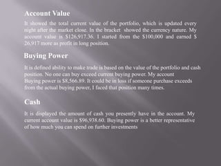 Account Value
It showed the total current value of the portfolio, which is updated every
night after the market close. In the bracket showed the currency nature. My
account value is $126,917.36. I started from the $100,000 and earned $
26,917 more as profit in long position.

Buying Power
It is defined ability to make trade is based on the value of the portfolio and cash
position. No one can buy exceed current buying power. My account
Buying power is $8,566.89. It could be in loss if someone purchase exceeds
from the actual buying power, I faced that position many times.

Cash
It is displayed the amount of cash you presently have in the account. My
current account value is $96,938.60. Buying power is a better representative
of how much you can spend on further investments
 