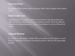 Current Price
It is displayed the current market value per share. Daily changes when market
starts.

Total Gain/Loss
It displayed the % Change of gains or losses from when the position was
first entered into. Main thing is how to purchase stock? There are different
strategies for purchasing stock. It up to you whether or not you followed or
select..



Annual Return
It is refers to percentage of return that you earned if your returns or stock
prices is increasing it showed increasing account value by this percentage
per day.
 