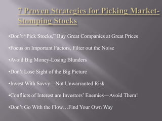 •Don’t “Pick Stocks,” Buy Great Companies at Great Prices

•Focus on Important Factors, Filter out the Noise

•Avoid Big Money-Losing Blunders

•Don’t Lose Sight of the Big Picture

•Invest With Savvy—Not Unwarranted Risk

•Conflicts of Interest are Investors’ Enemies—Avoid Them!

•Don’t Go With the Flow…Find Your Own Way
 