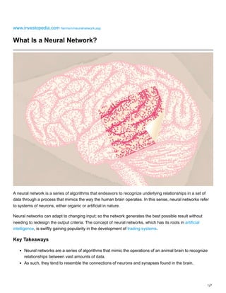 1/7
www.investopedia.com /terms/n/neuralnetwork.asp
What Is a Neural Network?
A neural network is a series of algorithms that endeavors to recognize underlying relationships in a set of
data through a process that mimics the way the human brain operates. In this sense, neural networks refer
to systems of neurons, either organic or artificial in nature.
Neural networks can adapt to changing input; so the network generates the best possible result without
needing to redesign the output criteria. The concept of neural networks, which has its roots in artificial
intelligence, is swiftly gaining popularity in the development of trading systems.
Key Takeaways
Neural networks are a series of algorithms that mimic the operations of an animal brain to recognize
relationships between vast amounts of data.
As such, they tend to resemble the connections of neurons and synapses found in the brain.
 