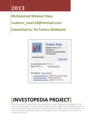 2013
Muhammad Mubeen Raza
mubeen_raza110@hotmail.com
Submitted to: Sir Farhan Mehboob
[INVESTOPEDIA PROJECT]
This is my Essential of Islamic Finance Course project given as per requirement of the course to learn
how stock markets works. It seems really interesting to start with a game where $100,000 were given to
me and I have to invest that amount in shares and learn lessons mistakes, tactics for gaining profits, and
in the end justification of profit and loses and managing portfolio in a way that we can maintain our
amount of investment.
 