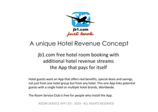 A unique Hotel Revenue Concept
jb1.com free hotel room booking with
additional hotel revenue streams
the App that pays for itself
Hotel guests want an App that offers real benefits, special deals and savings,
not just from one hotel group but from any hotel. This one App links potential
guests with a single hotel or multiple hotel brands, Worldwide.
The Room Service Club is free for people who install the App.
ROOM SERVICE APP LTD - 2019 - ALL RIGHTS RESERVED
 