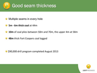 Good seam thickness
Multiple seams in every hole
5m - 6m thick coal at 44m
10m of coal plies between 58m and 70m, the upper 4m at 58m
48m thick Fort Coopers coal logged

$90,000 drill program completed August 2013

 