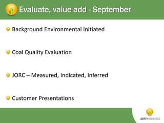 Evaluate, value add - September
Background Environmental initiated

Coal Quality Evaluation

JORC – Measured, Indicated, Inferred

Customer Presentations

 