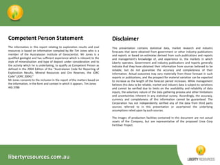 Competent Person Statement

Disclaimer

The information in this report relating to exploration results and coal
resources is based on information compiled by Mr Tim Jones who is a
member of the Australasian Institute of Geoscientist. Mr Jones is a
qualified geologist and has sufficient experience which is relevant to the
style of mineralisation and type of deposit under consideration and to
the activity which he is undertaking, to qualify as Competent Person as
defined in the 2004 Edition of the “Australasian Code for Reporting of
Exploration Results, Mineral Resources and Ore Reserves, the JORC
Code” (JORC 2004).”
Mr Jones consents to the inclusion in the report of the matters based on
the information, in the form and context in which it appears. Tim Jones
AIG 3788

This presentation contains statistical data, market research and industry
forecasts that were obtained from government or other industry publications
and reports or based on estimates derived from such publications and reports
and management's knowledge of, and experience in, the markets in which
Liberty operates. Government and industry publications and reports generally
indicate that they have obtained their information from sources believed to be
reliable, but do not guarantee the accuracy and completeness of their
information. Actual outcomes may vary materially from those forecast in such
reports or publications, and the prospect for material variation can be expected
to increase as the length of the forecast period increases. While management
believes this data to be reliable, market and industry data is subject to variations
and cannot be verified due to limits on the availability and reliability of data
inputs, the voluntary nature of the data gathering process and other limitations
and uncertainties inherent in any statistical survey. Accordingly, the accuracy,
currency and completeness of this information cannot be guaranteed. The
Corporation has not independently verified any of the data from third party
sources referred to in this presentation or ascertained the underlying
assumptions relied upon by such sources.
The images of production facilities contained in this document are not actual
assets of the Company, but are representative of the proposed Urea Corp
Fertiliser Project.

libertyresources.com.au

 