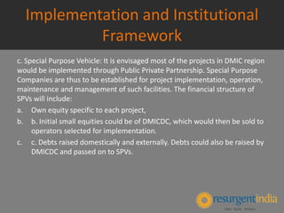Implementation and Institutional
Framework
c. Special Purpose Vehicle: It is envisaged most of the projects in DMIC region
would be implemented through Public Private Partnership. Special Purpose
Companies are thus to be established for project implementation, operation,
maintenance and management of such facilities. The financial structure of
SPVs will include:
a. Own equity specific to each project,
b. b. Initial small equities could be of DMICDC, which would then be sold to
operators selected for implementation.
c. c. Debts raised domestically and externally. Debts could also be raised by
DMICDC and passed on to SPVs.
 