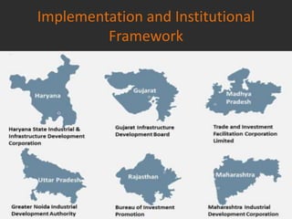 Implementation and Institutional
Framework
The corridor passes through multiple states and cities, each at a different
level of industrial development, natural endowment, human talent etc. The
project acknowledges and proposes to address this bottleneck through a
holistic approach while benefiting from the inherent strengths and
competitiveness of each of the DMIC states.
Given the above, high impact/ market driven nodes identified across the
corridor under which integrated Investment Region (IRs) and Industrial Areas
(IAs) would be set up.
 