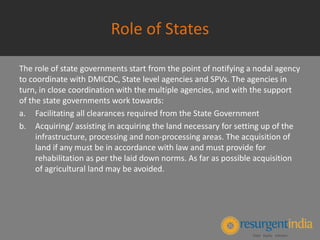 Role of States
The role of state governments start from the point of notifying a nodal agency
to coordinate with DMICDC, State level agencies and SPVs. The agencies in
turn, in close coordination with the multiple agencies, and with the support
of the state governments work towards:
a. Facilitating all clearances required from the State Government
b. Acquiring/ assisting in acquiring the land necessary for setting up of the
infrastructure, processing and non-processing areas. The acquisition of
land if any must be in accordance with law and must provide for
rehabilitation as per the laid down norms. As far as possible acquisition
of agricultural land may be avoided.
 