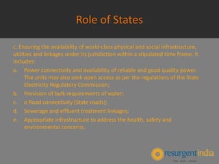 Role of States
c. Ensuring the availability of world-class physical and social infrastructure,
utilities and linkages under its jurisdiction within a stipulated time frame. It
includes:
a. Power connectivity and availability of reliable and good quality power.
The units may also seek open access as per the regulations of the State
Electricity Regulatory Commission;
b. Provision of bulk requirements of water;
c. o Road connectivity (State roads);
d. Sewerage and effluent treatment linkages;
e. Appropriate infrastructure to address the health, safety and
environmental concerns.
 