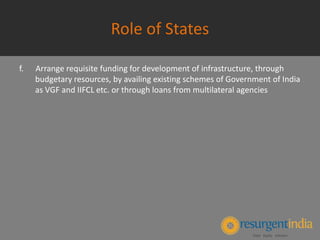 Role of States
f. Arrange requisite funding for development of infrastructure, through
budgetary resources, by availing existing schemes of Government of India
as VGF and IIFCL etc. or through loans from multilateral agencies
 