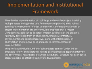 Implementation and Institutional
Framework
The effective implementation of such large and complex project, involving
multiple states and agencies calls for immaculate planning and a robust
administrative structure. In order to ensure that the traditional pitfalls of
project implementation are overcome, it is proposed that a Project
Development approach be adopted, wherein each facet of the project is
rigorously developed from an engineering, financial, contractual,
environmental and social perspective, along with interlinkages, on
prioritization and selective basis and prior to commencement of
implementation
The project will include number of sub-projects, some of which will be
amenable for PPP and others will have to be implemented departmentally by
the government. Accordingly, a four tier institutional structure has been put in
place, to enable an effective framework development:
 