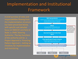 Implementation and Institutional
Framework
A brief purview of roles and
responsibilities flowing from
the implementation structure
has been presented below,
with specific and detailed
focus on DMICDC and Role of
State: a. DMIC Steering
Authority : The key functions
of the authority will be a.
Project Approval b. Financing
Pattern Approval c. Setting up
timelines for implementation
and monitoring
 