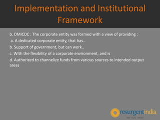 Implementation and Institutional
Framework
b. DMICDC : The corporate entity was formed with a view of providing :
a. A dedicated corporate entity, that has..
b. Support of government, but can work..
c. With the flexibility of a corporate environment, and is
d. Authorized to channelize funds from various sources to intended output
areas
 