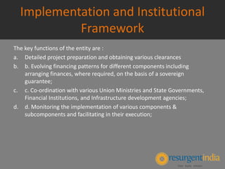 Implementation and Institutional
Framework
The key functions of the entity are :
a. Detailed project preparation and obtaining various clearances
b. b. Evolving financing patterns for different components including
arranging finances, where required, on the basis of a sovereign
guarantee;
c. c. Co-ordination with various Union Ministries and State Governments,
Financial Institutions, and Infrastructure development agencies;
d. d. Monitoring the implementation of various components &
subcomponents and facilitating in their execution;
 