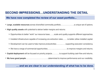 SECOND IMPRESSIONS…UNDERSTANDING THE DETAIL
We have now completed the review of our asset portfolio...
• Large, scalable resources across diversified commodity portfolio………………….a unique set of options.
• High quality assets with potential to deliver better margins and returns:
 Opportunities to better “work” our resource base..…...scale and quality supports different approaches.
 Installed infrastructure capable of increasing ore extraction rates…..…to better utilise installed capital.
 Development can be used to help improve productivities….…...……supporting execution consistency.
 We have a range of commercial opportunities………..…….………..….to improve margins and returns.

• Capital deployment will be focused on priority projects…………to support building cash flow and returns.
• We have good people……………………………….determined to improve performance and our credibility.

… and we are clear in our understanding of what has to be done.
10

 