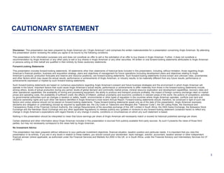 CAUTIONARY STATEMENT
Disclaimer: This presentation has been prepared by Anglo American plc (“Anglo American”) and comprises the written materials/slides for a presentation concerning Anglo American. By attending
this presentation and/or reviewing the slides you agree to be bound by the following conditions.
This presentation is for information purposes only and does not constitute an offer to sell or the solicitation of an offer to buy shares in Anglo American. Further, it does not constitute a
recommendation by Anglo American or any other party to sell or buy shares in Anglo American or any other securities. All written or oral forward-looking statements attributable to Anglo American
or persons acting on their behalf are qualified in their entirety by these cautionary statements.
Forward-Looking Statements
This presentation includes forward-looking statements. All statements other than statements of historical facts included in this presentation, including, without limitation, those regarding Anglo
American’s financial position, business and acquisition strategy, plans and objectives of management for future operations (including development plans and objectives relating to Anglo
American’s products, production forecasts and reserve and resource positions), are forward-looking statements. Such forward-looking statements involve known and unknown risks, uncertainties
and other factors which may cause the actual results, performance or achievements of Anglo American, or industry results, to be materially different from any future results, performance or
achievements expressed or implied by such forward-looking statements.
Such forward-looking statements are based on numerous assumptions regarding Anglo American’s present and future business strategies and the environment in which Anglo American will
operate in the future. Important factors that could cause Anglo American’s actual results, performance or achievements to differ materially from those in the forward-looking statements include,
among others, levels of actual production during any period, levels of global demand and commodity market prices, mineral resource exploration and development capabilities, recovery rates and
other operational capabilities, the availability of mining and processing equipment, the ability to produce and transport products profitably, the impact of foreign currency exchange rates on market
prices and operating costs, the availability of sufficient credit, the effects of inflation, political uncertainty and economic conditions in relevant areas of the world, the actions of competitors, activities
by governmental authorities such as changes in taxation or safety, health, environmental or other types of regulation in the countries where Anglo American operates, conflicts over land and
resource ownership rights and such other risk factors identified in Anglo American’s most recent Annual Report. Forward-looking statements should, therefore, be construed in light of such risk
factors and undue reliance should not be placed on forward-looking statements. These forward-looking statements speak only as of the date of this presentation. Anglo American expressly
disclaims any obligation or undertaking (except as required by applicable law, the City Code on Takeovers and Mergers (the “Takeover Code”), the UK Listing Rules, the Disclosure and
Transparency Rules of the Financial Conduct Authority, the Listings Requirements of the securities exchange of the JSE Limited in South Africa, the SWX Swiss Exchange, the Botswana Stock
Exchange and the Namibian Stock Exchange and any other applicable regulations) to release publicly any updates or revisions to any forward-looking statement contained herein to reflect any
change in Anglo American’s expectations with regard thereto or any change in events, conditions or circumstances on which any such statement is based.
Nothing in this presentation should be interpreted to mean that future earnings per share of Anglo American will necessarily match or exceed its historical published earnings per share.
Certain statistical and other information about Anglo American included in this presentation is sourced from publicly available third party sources. As such it presents the views of those third
parties, but may not necessarily correspond to the views held by Anglo American.
No Investment Advice
This presentation has been prepared without reference to your particular investment objectives, financial situation, taxation position and particular needs. It is important that you view this
presentation in its entirety. If you are in any doubt in relation to these matters, you should consult your stockbroker, bank manager, solicitor, accountant, taxation adviser or other independent
financial adviser (where applicable, as authorised under the Financial Services and Markets Act 2000 in the UK, or in South Africa, under the Financial Advisory and Intermediary Services Act 37
of 2002.).

3

 