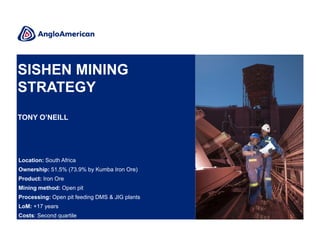 SISHEN MINING
STRATEGY
TONY O’NEILL

Location: South Africa
Ownership: 51.5% (73.9% by Kumba Iron Ore)
Product: Iron Ore
Mining method: Open pit
Processing: Open pit feeding DMS & JIG plants
LoM: +17 years
Costs: Second quartile

 