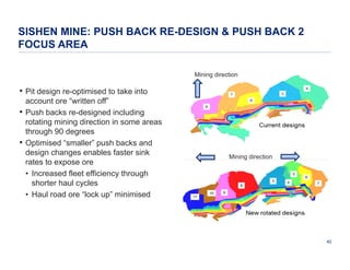 SISHEN MINE: PUSH BACK RE-DESIGN & PUSH BACK 2
FOCUS AREA
Mining direction

• Pit design re-optimised to take into
•
•

account ore “written off”
Push backs re-designed including
rotating mining direction in some areas
through 90 degrees
Optimised “smaller” push backs and
design changes enables faster sink
rates to expose ore
• Increased fleet efficiency through
shorter haul cycles
• Haul road ore “lock up” minimised

Mining direction

40

 