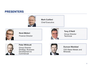 PRESENTERS
Mark Cutifani
Chief Executive

René Médori
Finance Director

Peter Whitcutt
Group Director
Strategy, Business
Development &
Commercial

Tony O’Neill
Group Director
Technical

Duncan Wanblad
CEO Base Metals and
Minerals

5

 