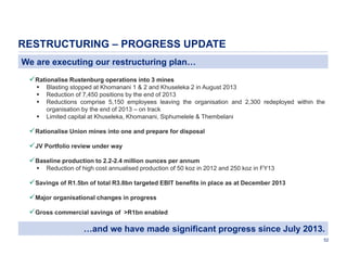 RESTRUCTURING – PROGRESS UPDATE
We are executing our restructuring plan…
 Rationalise Rustenburg operations into 3 mines





Blasting stopped at Khomanani 1 & 2 and Khuseleka 2 in August 2013
Reduction of 7,450 positions by the end of 2013
Reductions comprise 5,150 employees leaving the organisation and 2,300 redeployed within the
organisation by the end of 2013 – on track
Limited capital at Khuseleka, Khomanani, Siphumelele & Thembelani

 Rationalise Union mines into one and prepare for disposal
 JV Portfolio review under way
 Baseline production to 2.2-2.4 million ounces per annum


Reduction of high cost annualised production of 50 koz in 2012 and 250 koz in FY13

 Savings of R1.5bn of total R3.8bn targeted EBIT benefits in place as at December 2013
 Major organisational changes in progress
 Gross commercial savings of >R1bn enabled

…and we have made significant progress since July 2013.
52

 