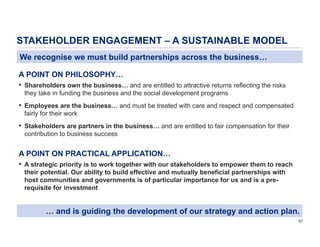 STAKEHOLDER ENGAGEMENT – A SUSTAINABLE MODEL
We recognise we must build partnerships across the business…
A POINT ON PHILOSOPHY…
• Shareholders own the business… and are entitled to attractive returns reflecting the risks
they take in funding the business and the social development programs

• Employees are the business… and must be treated with care and respect and compensated
fairly for their work

• Stakeholders are partners in the business… and are entitled to fair compensation for their
contribution to business success

A POINT ON PRACTICAL APPLICATION…
• A strategic priority is to work together with our stakeholders to empower them to reach
their potential. Our ability to build effective and mutually beneficial partnerships with
host communities and governments is of particular importance for us and is a prerequisite for investment

… and is guiding the development of our strategy and action plan.
91

 