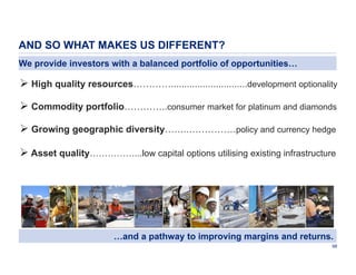 AND SO WHAT MAKES US DIFFERENT?
We provide investors with a balanced portfolio of opportunities…

 High quality resources………….............................development optionality
 Commodity portfolio…………..consumer market for platinum and diamonds
 Growing geographic diversity……..……………policy and currency hedge
 Asset quality……………...low capital options utilising existing infrastructure

…and a pathway to improving margins and returns.
98

 