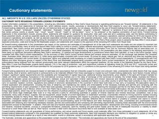 Cautionary statements
CAUTIONARY NOTE REGARDING FORWARD-LOOKING STATEMENTS
Certain information contained in this presentation, including any information relating to New Gold’s future financial or operating performance are “forward looking”. All statements in this
presentation, other than statements of historical fact, which address events, results, outcomes or developments that New Gold expects to occur are “forward-looking statements”.
Forward-looking statements are statements that are not historical facts and are generally, but not always, identified by the use of forward-looking terminology such as “plans”, “expects”,
“is expected”, “budget”, “scheduled”, “targeted”, “estimates”, “forecasts”, “intends”, “anticipates”, “projects”, “potential”, “believes” or variations of such words and phrases or statements
that certain actions, events or results “may”, “could”, “would”, “should”, “might” or “will be taken”, “occur” or “be achieved” or the negative connotation of such terms. Forward-looking
statements in this presentation include, among others, statements with respect to: guidance for production, total cash costs and all-in sustaining costs, and the factors contributing to
those expected results, as well as expected capital and other expenditures; grades expected to be mined at the Company’s operations; planned activities for 2016 and beyond at the
Company’s operations and projects, as well as planned exploration activities and expenses; the expected production, costs, economics and operating parameters of the Rainy River
project and the New Afton C-zone; targeting timing for development, first production and other activities related to the Rainy River project; plans to advance the New Afton C-zone project;
expected production, costs and timing for the Blackwater project; and statements with respect to the payment of the remaining $75 million from Royal Gold.
All forward-looking statements in this presentation are based on the opinions and estimates of management as of the date such statements are made and are subject to important risk
factors and uncertainties, many of which are beyond New Gold’s ability to control or predict. Certain material assumptions regarding such forward-looking statements are discussed in this
presentation, New Gold’s annual and quarterly management’s discussion and analysis (“MD&A”), its Annual Information Form and its Technical Reports filed at www.sedar.com. In
addition to, and subject to, such assumptions discussed in more detail elsewhere, the forward-looking statements in this presentation are also subject to the following assumptions: (1)
there being no significant disruptions affecting New Gold’s operations; (2) political and legal developments in jurisdictions where New Gold operates, or may in the future operate, being
consistent with New Gold’s current expectations; (3) the accuracy of New Gold’s current mineral reserve and mineral resource estimates; (4) the exchange rate between the Canadian
dollar, Australian dollar, Mexican peso and U.S. dollar being approximately consistent with current levels; (5) prices for diesel, natural gas, fuel oil, electricity and other key supplies being
approximately consistent with current levels; (6) equipment, labour and materials costs increasing on a basis consistent with New Gold’s current expectations; (7) arrangements with First
Nations and other Aboriginal groups in respect of the Rainy River and Blackwater projects being consistent with New Gold’s current expectations; (8) all required permits, licenses and
authorizations being obtained from the relevant governments and other relevant stakeholders within the expected timelines; (9) the results of the feasibility studies for the Rainy River,
New Afton C-zone and Blackwater projects being realized; (10) in the case of production, cost and expenditure outlooks at operating mines for 2016 and 2017, commodity prices and
exchange rates being consistent with those estimated for the purposes for 2016 guidance; and (11) conditions to the payment of the remaining $75 million from Royal Gold being satisfied
mid-2016.
Forward-looking statements are necessarily based on estimates and assumptions that are inherently subject to known and unknown risks, uncertainties and other factors that may cause
actual results, level of activity, performance or achievements to be materially different from those expressed or implied by such forward-looking statements. Such factors include, without
limitation: significant capital requirements and the availability and management of capital resources; additional funding requirements; price volatility in the spot and forward markets for
metals and other commodities; fluctuations in the international currency markets and in the rates of exchange of the currencies of Canada, the United States, Australia and Mexico;
discrepancies between actual and estimated production, between actual and estimated mineral reserves and mineral resources and between actual and estimated metallurgical
recoveries; changes in national and local government legislation in Canada, the United States, Australia and Mexico or any other country in which New Gold currently or may in the future
carry on business; taxation; controls, regulations and political or economic developments in the countries in which New Gold does or may carry on business; the speculative nature of
mineral exploration and development, including the risks of obtaining and maintaining the validity and enforceability of the necessary licenses and permits and complying with the
permitting requirements of each jurisdiction in which New Gold operates, including, but not limited to: in Canada, obtaining the necessary permits for the Rainy River, New Afton C-zone
and Blackwater projects; and in Mexico, where Cerro San Pedro has a history of ongoing legal challenges related to our environmental authorization; the lack of certainty with respect to
foreign legal systems, which may not be immune from the influence of political pressure, corruption or other factors that are inconsistent with the rule of law; the uncertainties inherent to
current and future legal challenges New Gold is or may become a party to; diminishing quantities or grades of mineral reserves and mineral resources; competition; loss of key
employees; rising costs of labour, supplies, fuel and equipment; actual results of current exploration or reclamation activities; uncertainties inherent to mining economic studies including
the feasibility studies for Rainy River, New Afton C-zone and Blackwater; the uncertainty with respect to prevailing market conditions necessary for a positive development decision at
Blackwater; changes in project parameters as plans continue to be refined; accidents; labour disputes; defective title to mineral claims or property or contests over claims to mineral
properties; unexpected delays and costs inherent to consulting and accommodating rights of First Nations and other Aboriginal groups; risks, uncertainties and unanticipated delays
associated with obtaining and maintaining necessary licenses, permits and authorizations and complying with permitting requirements, including those associated with the environmental
assessment process for Blackwater. In addition, there are risks and hazards associated with the business of mineral exploration, development and mining, including environmental events
and hazards, industrial accidents, unusual or unexpected formations, pressures, cave-ins, flooding and gold bullion losses (and the risk of inadequate insurance or inability to obtain
insurance to cover these risks) as well as “Risk Factors” included in New Gold’s disclosure documents filed on and available at www.sedar.com.
Forward-looking statements are not guarantees of future performance, and actual results and future events could materially differ from those anticipated in such statements. All of the
forward-looking statements contained in this presentation are qualified by these cautionary statements. New Gold expressly disclaims any intention or obligation to update or revise any
forward-looking statements whether as a result of new information, events or otherwise, except in accordance with applicable securities laws.
The footnotes, endnotes and appendices to this presentation contain important information. The endnotes and appendices are found at the end of the presentation.
ALL AMOUNTS IN U.S. DOLLARS UNLESS OTHERWISE STATED
4
 