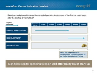New Afton C-zone indicative timeline
Significant capital spending to begin well after Rainy River start-up
Rainy River
start-up
+ 1 year + 2 years + 3 years + 4 years + 5 years + 6 years
Targeted
milestones
FIRST PRODUCTION
DEVELOP BLOCK CAVE
PRODUCTION LEVELS
COMPLETE MAIN ACCESS RAMP
Over 70% of $402 million
development capital expected to
be spent in the final 3.5 years
• Based on market conditions and the receipt of permits, development of the C-zone could begin
after the start-up of Rainy River
47
 