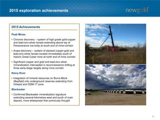 2015 exploration achievements
2015 Achievements
Peak Mines
• Chronos discovery – system of high grade gold-copper
and lead-zinc-silver lenses extending above top of
Perseverance ore body at south end of mine corridor
• Anjea discovery – system of stacked copper-gold and
lead-zinc-silver lenses located immediately south of
historic Great Cobar mine at north end of mine corridor
• Significant copper and gold and lead-zinc-silver
mineralization intercepted in reconnaissance drilling at
three early-stage targets along mine corridor
Rainy River
• Integration of mineral resources on Burns Block
(Bayfield) into underground reserves extending from
Intrepid and ODM-17 zone
Blackwater
• Confirmed Blackwater mineralization signature
extending several kilometres west and south of main
deposit, more widespread than previously thought
54
 