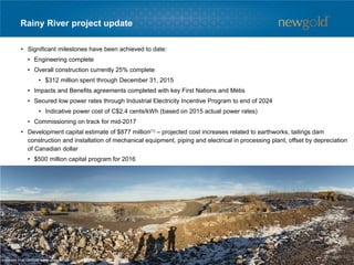 Rainy River project update
• Significant milestones have been achieved to date:
• Engineering complete
• Overall construction currently 25% complete
• $312 million spent through December 31, 2015
• Impacts and Benefits agreements completed with key First Nations and Métis
• Secured low power rates through Industrial Electricity Incentive Program to end of 2024
• Indicative power cost of C$2.4 cents/kWh (based on 2015 actual power rates)
• Commissioning on track for mid-2017
• Development capital estimate of $877 million(1) – projected cost increases related to earthworks, tailings dam
construction and installation of mechanical equipment, piping and electrical in processing plant, offset by depreciation
of Canadian dollar
• $500 million capital program for 2016
1. Assumes $1.40 CDN/USD foreign exchange rate.
63
 