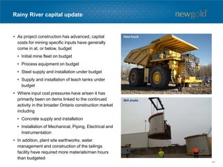Rainy River capital update
• As project construction has advanced, capital
costs for mining specific inputs have generally
come in at, or below, budget
• Initial mine fleet on budget
• Process equipment on budget
• Steel supply and installation under budget
• Supply and installation of leach tanks under
budget
• Where input cost pressures have arisen it has
primarily been on items linked to the continued
activity in the broader Ontario construction market
including
• Concrete supply and installation
• Installation of Mechanical, Piping, Electrical and
Instrumentation
• In addition, plant site earthworks, water
management and construction of the tailings
facility have required more materials/man hours
than budgeted
Mill shells
Haul truck
64
 