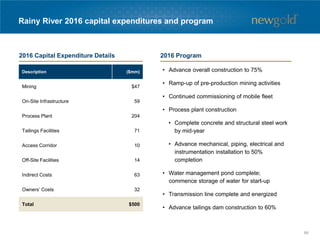 Rainy River 2016 capital expenditures and program
• Advance overall construction to 75%
• Ramp-up of pre-production mining activities
• Continued commissioning of mobile fleet
• Process plant construction
• Complete concrete and structural steel work
by mid-year
• Advance mechanical, piping, electrical and
instrumentation installation to 50%
completion
• Water management pond complete;
commence storage of water for start-up
• Transmission line complete and energized
• Advance tailings dam construction to 60%
Description ($mm)
Mining $47
On-Site Infrastructure 59
Process Plant 204
Tailings Facilities 71
Access Corridor 10
Off-Site Facilities 14
Indirect Costs 63
Owners’ Costs 32
Total $500
2016 Capital Expenditure Details 2016 Program
66
 