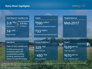 Rainy River highlights
Operations Annual Production(3) Costs(3)
Gold Reserve(1) and Mine Life Capital Targeted Start-up
3.8 Moz
Gold reserve
$570 per oz
Total cash costs(4)
$670 per oz
All-in sustaining costs(5)
Open pit and underground
21,000 tonne per day
processing plant with
conventional crushing,
grinding, leaching and
carbon-in-pulp technology
$590 million
Remaining development capital(2)
Mid-2017
14 year
Base mine life
~$33 million
Average sustaining capital per year(3)
325 Koz
Gold production
~480 Koz
Silver production
3.5 Moz
at 1.5 g/t
Direct Processing Material
1. For a detailed breakdown of Mineral Resources and Reserves by category, refer to New Gold’s news release dated February 17, 2016 titled “New Gold Announces 2015 financial results with record gold production leading to strong cash flow”. Refer to
Endnotes under the heading “Cautionary note to U.S. readers concerning estimates of mineral reserves and mineral resources” and “Technical Information”.
2. Current plan based on $1.40 C$/US$ foreign exchange rate. As at December 31, 2015.
3. First nine years.
4. Refer to Endnote on total cash costs under the heading “Non-GAAP Measures”.
5. Refer to Endnote on all-in sustaining costs under the heading “Non-GAAP Measures”.
77
 