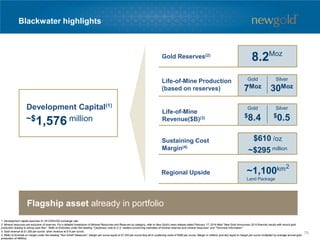 Blackwater highlights
1. Development capital assumes $1.25 CDN/USD exchange rate.
2. Mineral resources are exclusive of reserves. For a detailed breakdown of Mineral Resources and Reserves by category, refer to New Gold’s news release dated February 17, 2016 titled “New Gold Announces 2015 financial results with record gold
production leading to strong cash flow”. Refer to Endnotes under the heading “Cautionary note to U.S. readers concerning estimates of mineral reserves and mineral resources” and “Technical Information”.
3. Gold revenue at $1,200 per ounce, silver revenue at $15 per ounce.
4. Refer to Endnote on margin under the heading “Non-GAAP Measures”. Margin per ounce equal to $1,200 per ounce less all-in sustaining costs of $590 per ounce. Margin in millions (pre-tax) equal to margin per ounce multiplied by average annual gold
production of 485Koz.
2
Flagship asset already in portfolio
Gold Reserves(2)
Life-of-Mine Production
(based on reserves)
Sustaining Cost
Margin(4)
Regional Upside ~1,100km
Land Package
~$1,576 million
$610 /oz
Life-of-Mine
Revenue($B)(3)
Development Capital(1)
Gold Silver
7Moz 30Moz
Gold Silver
$8.4 $0.5
8.2Moz
~$295 million
78
 
